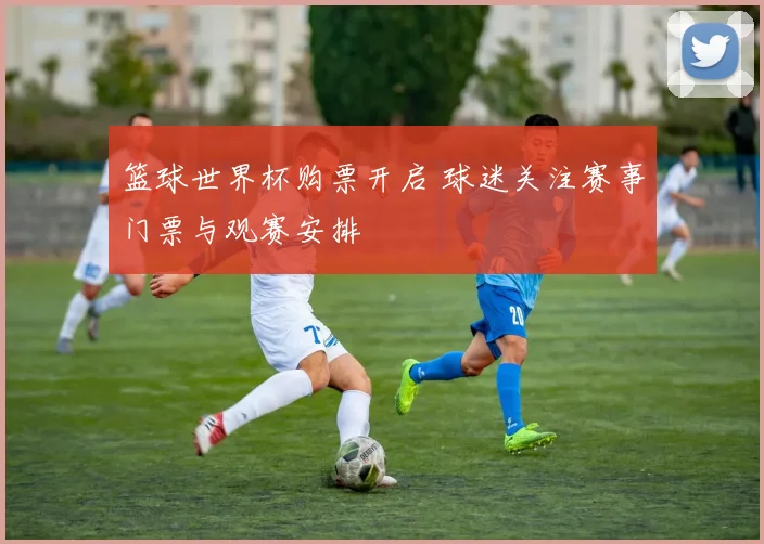 篮球世界杯购票开启 球迷关注赛事门票与观赛安排